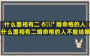 什么面相有二 🐳 婚命格的人（什么面相有二婚命格的人不能结婚）